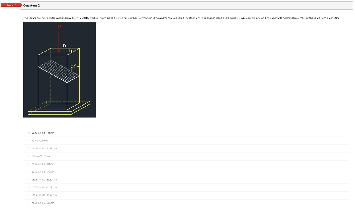 Incorrect
Question 2
The square column is under compression due to a 50 KN load as shown in the figure. The member is composed of two parts that are glued together along the shaded plane. Determine its minimum dimension if the allowable compressive stress at the glued joint is 6.8 MPa.
P
56.43 mm X 56.43 mm
Ⓒ70 mm X 70 mm
112.65 mm X 112.65 mm
110 mm X 110 mm
Ⓒ 79.60 mm x 79.60 mm
OBS.75 mm X 85.75 mm
159.60 mm X 159.60 mm
Ⓒ105.02 mm X 105.02 mm
121.27 mm X 121.27 mm
74.26 mm x 74.26 mm
b
O