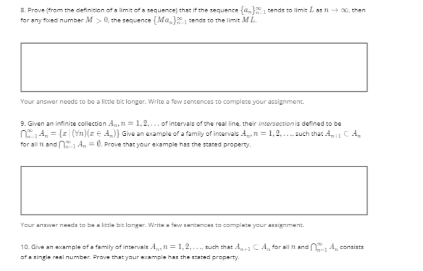 8. Prove (from the definition of a limit of a sequence) that if the sequence {a} tends to limit L as 11 → 00, then
for any fixed number M > 0, the sequence {Ma} tends to the limit ML.
Your answer needs to be a little bit longer. Write a few sentences to complete your assignment.
9. Given an infinite collection An, n=1,2,... of intervals of the real line, their intersection is defined to be
N₁4₂₁ = {x|(\n)(x = A)} Give an example of a family of intervals A, n=1,2,..., such that A₂+1 CA
for all 1 and 1A=0. Prove that your example has the stated property.
Your answer needs to be a little bit longer. Write a few sentences to complete your assignment.
10. Give an example of a family of intervals An=1,2,..., such that A+1 CA, for all 1 and 4 consists
of a single real number. Prove that your example has the stated property.