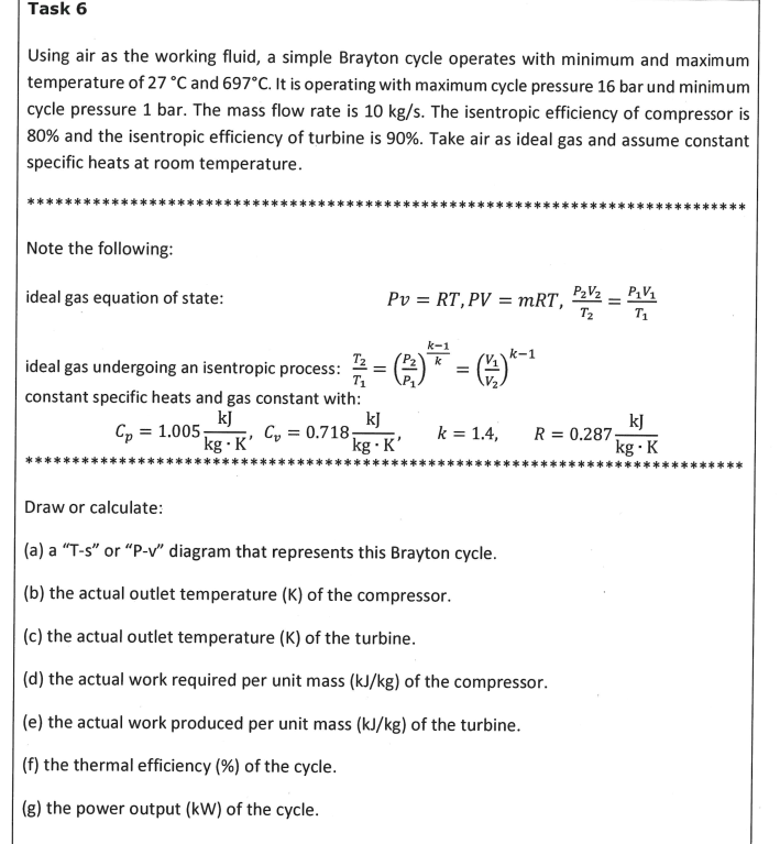 Task 6
Using air as the working fluid, a simple Brayton cycle operates with minimum and maximum
temperature of 27 °C and 697°C. It is operating with maximum cycle pressure 16 bar und minimum
cycle pressure 1 bar. The mass flow rate is 10 kg/s. The isentropic efficiency of compressor is
80% and the isentropic efficiency of turbine is 90%. Take air as ideal gas and assume constant
specific heats at room temperature.
Note the following:
ideal gas equation of state:
Pv = RT,PV = mRT. P2V2 – P,V1
T1
I|
T2
k-1
k-1
T2
k
=
ideal gas undergoing an isentropic process:
T1
constant specific heats and gas constant with:
kJ
Cy = 0.718
kg · K'
kJ
Cp = 1.005;
kg · K’
kJ
R = 0.287.
k = 1.4,
kg · K
Draw or calculate:
(a) a “T-s" or “P-v" diagram that represents this Brayton cycle.
(b) the actual outlet temperature (K) of the compressor.
(c) the actual outlet temperature (K) of the turbine.
(d) the actual work required per unit mass (kJ/kg) of the compressor.
(e) the actual work produced per unit mass (kJ/kg) of the turbine.
(f) the thermal efficiency (%) of the cycle.
(g) the power output (kW) of the cycle.
