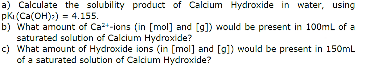 a) Calculate the solubility product of Calcium Hydroxide in water, using
pKL(Ca(OH)2) = 4.155.
b) What amount of Ca2+-ions (in [mol] and [g]) would be present in 100mL of a
saturated solution of Calcium Hydroxide?
c) What amount of Hydroxide ions (in [mol] and [g]) would be present in 150mL
of a saturated solution of Calcium Hydroxide?
