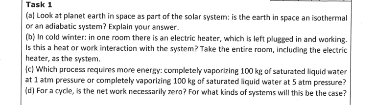 Task 1
(a) Look at planet earth in space as part of the solar system: is the earth in space an isothermal
or an adiabatic system? Explain your answer.
(b) In cold winter: in one room there is an electric heater, which is left plugged in and working.
Is this a heat or work interaction with the system? Take the entire room, including the electric
heater, as the system.
(c) Which process requires more energy: completely vaporizing 100 kg of saturated liquid water
at 1 atm pressure or completely vaporizing 100 kg of saturated liquid water at 5 atm pressure?
(d) For a cycle, is the net work necessarily zero? For what kinds of systems will this be the case?
