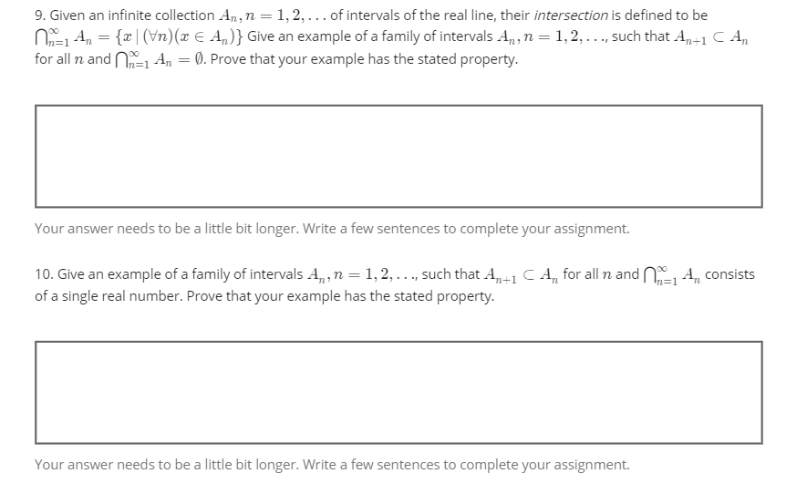 9. Given an infinite collection An, n = 1, 2, ... of intervals of the real line, their intersection is defined to be
N=₁ A₂ = {x| (\n)(x = A₁)} Give an example of a family of intervals A₁, n = 1, 2, ..., such that An+1 C An
for all n and
0. Prove that your example has the stated property.
1 An
=
Your answer needs to be a little bit longer. Write a few sentences to complete your assignment.
n=1
10. Give an example of a family of intervals A₁, n = 1,2,..., such that An+1 C An for all n and 1 An consists
of a single real number. Prove that your example has the stated property.
Your answer needs to be a little bit longer. Write a few sentences to complete your assignment.