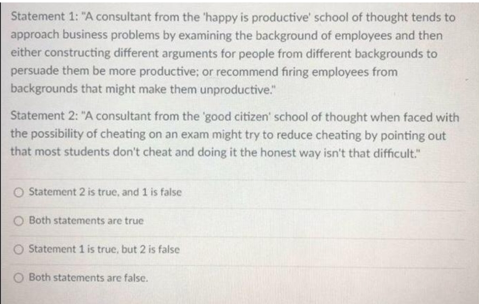 Statement 1: "A consultant from the 'happy is productive' school of thought tends to
approach business problems by examining the background of employees and then
either constructing different arguments for people from different backgrounds to
persuade them be more productive; or recommend firing employees from
backgrounds that might make them unproductive."
Statement 2: "A consultant from the 'good citizen' school of thought when faced with
the possibility of cheating on an exam might try to reduce cheating by pointing out
that most students don't cheat and doing it the honest way isn't that difficult."
O Statement 2 is true, and 1 is false
Both statements are true
Statement 1 is true, but 2 is false
Both statements are false.
