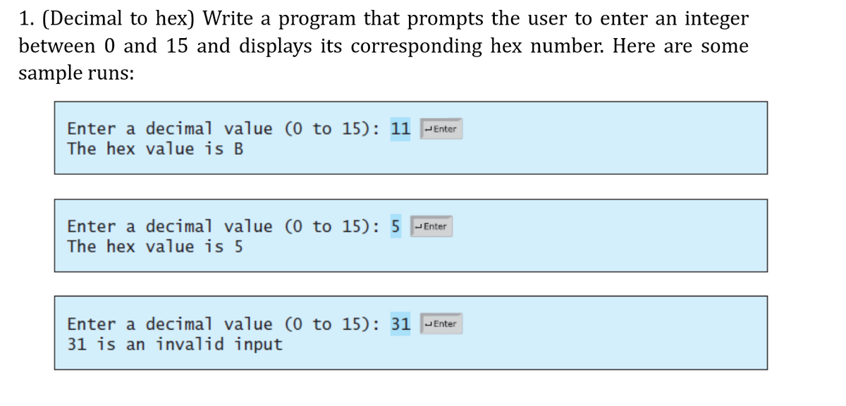 1. (Decimal to hex) Write a program that prompts the user to enter an integer
between 0 and 15 and displays its corresponding hex number. Here are some
sample runs:
Enter a decimal value (0 to 15): 11
The hex value is B
JEnter
Enter a decimal value (0 to 15): 5 - Enter
The hex value is 5
Enter a decimal value (0 to 15): 31 |-Enter
31 is an invalid input
