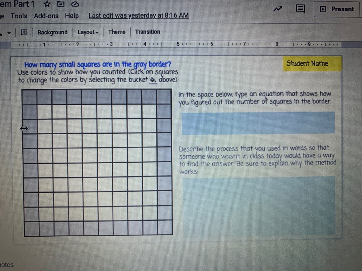 em Part 1 D O
D Present
e Tools Add-ons Help
Last edit was yesterday at 8:16 AM
EBackground
Layout-
Theme
Transition
Student Name
How many small squares are in the gray border?
Use colors to show how you counted. (Click on squares
to change the colors by selecting the bucket . above)
In the space below, type an equation that shows how
you figured out the number of squares in the border.
Describe the process that you used in words so that
someone who wasn't in class today would have a way
to find the answer. Be sure to explain why the method
works
notes
