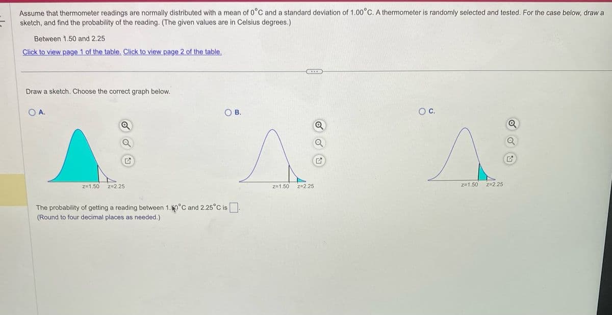 Assume that thermometer readings are normally distributed with a mean of 0°C and a standard deviation of 1.00°C. A thermometer is randomly selected and tested. For the case below, draw a
sketch, and find the probability of the reading. (The given values are in Celsius degrees.)
Between 1.50 and 2.25
Click to view page 1 of the table. Click to view page 2 of the table.
Draw a sketch. Choose the correct graph below.
O A.
z=1.50
Z=2.25
OB.
The probability of getting a reading between 1.0°C and 2.25°C is
(Round to four decimal places as needed.)
Z=1.50
...
Z=2.25
O C.
z=1.50
Z=2.25