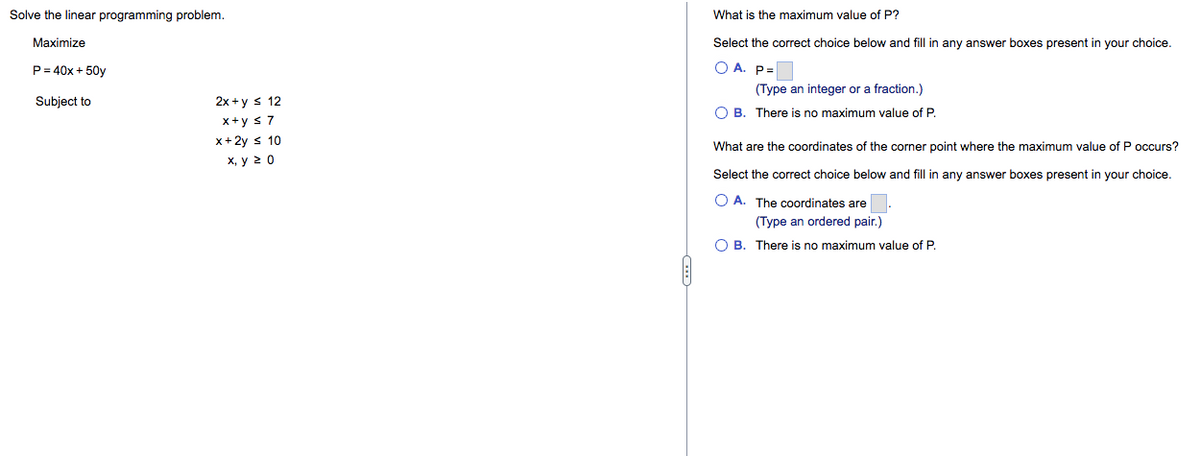 Solve the linear programming problem.
Maximize
P = 40x + 50y
Subject to
12
2x+y ≤
x+y ≤ 7
x + 2y ≤ 10
x, y 20
What is the maximum value of P?
Select the correct choice below and fill in any answer boxes present in your choice.
OA. P=
(Type an integer or a fraction.)
OB. There is no maximum value of P.
What are the coordinates of the corner point where the maximum value of P occurs?
Select the correct choice below and fill in any answer boxes present in your choice.
OA. The coordinates are
(Type an ordered pair.)
OB. There is no maximum value of P.