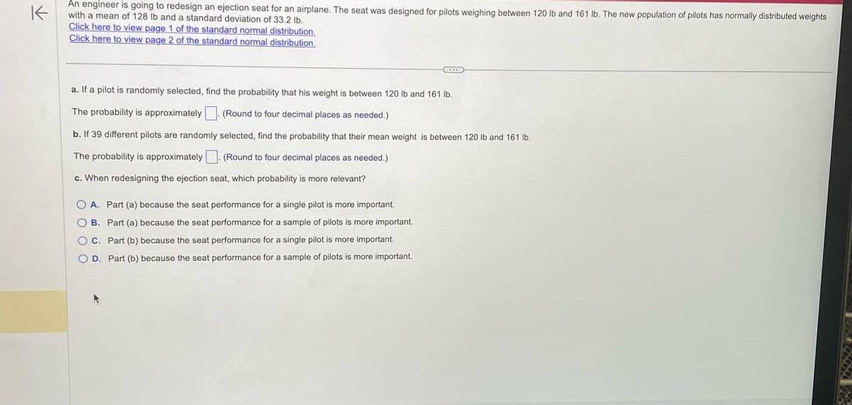 K
An engineer is going to redesign an ejection seat for an airplane. The seat was designed for pilots weighing between 120 lb and 161 lb. The new population of pilots has normally distributed weights
with a mean of 128 lb and a standard deviation of 33.2 lb.
Click here to view page 1 of the standard normal distribution.
Click here to view page 2 of the standard normal distribution.
a. If a pilot is randomly selected, find the probability that his weight is between 120 lb and 161 lb.
The probability is approximately
(Round to four decimal places as needed.)
b. If 39 different pilots are randomly
The probability is approximately
selected, find the probability that their mean weight is between 120 lb and 161 lb.
(Round to four decimal places as needed.)
c. When redesigning the ejection seat, which probability is more relevant?
O A. Part (a) because the seat performance for a single pilot is more important.
B.
Part (a) because the seat performance for a sample of pilots is more important.
O C.
Part (b) because the seat performance for a single pilot is more important.
O D.
Part (b) because the seat performance for a sample of pilots is more important.