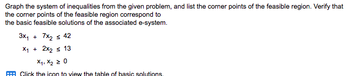 ### Graphing Systems of Inequalities and Identifying Feasible Regions

In this exercise, you will graph the system of inequalities provided and identify the corner points of the feasible region. Additionally, you will verify that these corner points correspond to the basic feasible solutions of the associated e-system. 

#### System of Inequalities:
1. \( 3x_1 + 7x_2 \leq 42 \)
2. \( x_1 + 2x_2 \leq 13 \)
3. \( x_1, x_2 \geq 0 \)

##### Steps:
1. **Graph each inequality on the coordinate plane**: 
     - Start by converting each inequality to its corresponding equation by replacing the inequality sign with an equals sign.
     - Plot the lines for each equation.
     - Shade the regions corresponding to each inequality.
   
2. **Identify the feasible region**: 
     - The feasible region is the intersection of the shaded regions that satisfy all the inequalities simultaneously.
     
3. **Determine the corner points**: 
     - Locate the vertices (corner points) of the feasible region formed by the intersection of the boundary lines.
     
4. **Verification**: 
     - Verify that the corner points are indeed basic feasible solutions of the system, ensuring it complies with the constraints.

#### Diagram Interpretation:
Given that there are no graphs or diagrams within the provided image, you would generally:
- Draw the lines corresponding to the inequalities on a Cartesian plane.
- Identify and shade the region that satisfies all the inequalities. 
- Identify the points of intersection between the lines and the axes, which are the corner points.
- Check if these points lie within the feasible region.

Once these steps are accomplished, you will have the graph including the feasible region and the relevant corner points. Notably, these corner points are considered the basic feasible solutions for the system.

For further information or clarification, refer to related instructional materials or mathematical graphing tools.

(Click the icon if you wish to view the table of basic solutions.)