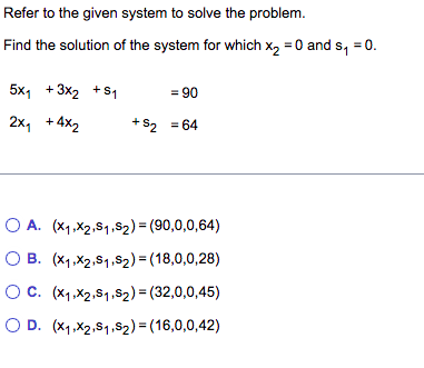 Refer to the given system to solve the problem.
Find the solution of the system for which x₂ = 0 and s₁ = 0.
5x₁ +3x₂ + S₁
2x₁ +4x₂
= 90
+S₂ = 64
OA. (x₁,x2,S1,S₂) = (90,0,0,64)
O B. (x₁,x2,S1,S₂)=(18,0,0,28)
OC. (x₁,x2,S₁,S2) = (32,0,0,45)
OD. (x1,x2,S₁,S2) = (16,0,0,42)