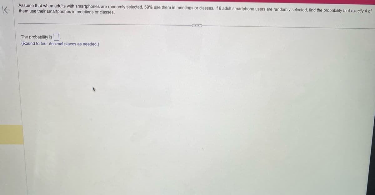 K
Assume that when adults with smartphones are randomly selected, 59% use them in meetings or classes. If 6 adult smartphone users are randomly selected, find the probability that exactly 4 of
them use their smartphones in meetings or classes.
The probability is 0.
(Round to four decimal places as needed.)
***