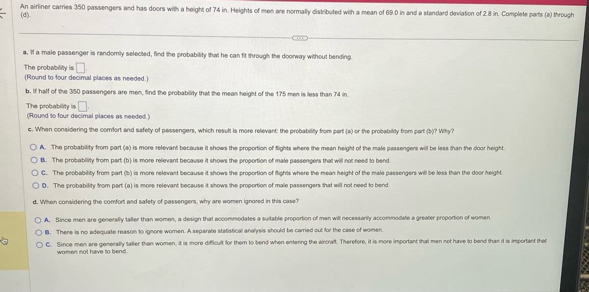 An airliner carries 350 passengers and has doors with a height of 74 in. Heights of men are normally distributed with a mean of 69.0 in and a standard deviation of 2.8 in. Complete parts (a) through
(d).
a. If a male passenger is randomly selected, find the probability that he can fit through the doorway without bending.
The probability is
(Round to four decimal places as needed.)
b. If half of the 350 passengers are men, find the probability that the mean height of the 175 men is less than 74 in.
The probability is
(Round to four decimal places as needed.)
c. When considering the comfort and safety of passengers, which result is more relevant: the probability from part (a) or the probability from part (b)? Why?
O A. The probability from part (a) is more relevant because it shows the proportion of flights where the mean height of the male passengers will be less than the door height.
B. The probability from part (b) is more relevant because it shows the proportion of male passengers that will not need to bend.
C. The probability from part (b) is more relevant because it shows the proportion of flights where the mean height of the male passengers will be less than the door height.
O D. The probability from part (a) is more relevant because it shows the proportion of male passengers that will not need to bend.
d. When considering the comfort and safety of passengers, why are women ignored in this case?
A. Since men are generally taller than women, a design that accommodates a suitable proportion of men will necessarily accommodate a greater proportion of women.
B. There is no adequate reason to ignore women. A separate statistical analysis should be carried out for the case of women.
C. Since men are generally taller than women, it is more difficult for them to bend when entering the aircraft. Therefore, it is more important that men not have to bend than it is important that
women not have to bend.