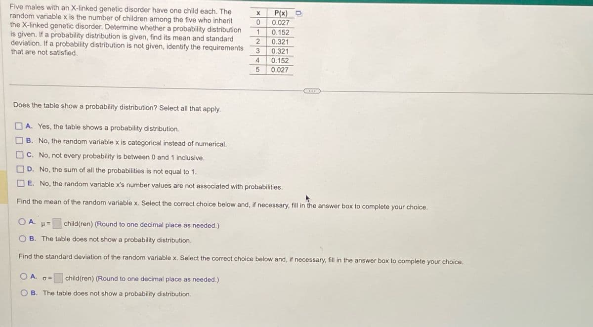 Five males with an X-linked genetic disorder have one child each. The
random variable x is the number of children among the five who inherit
the X-linked genetic disorder. Determine whether a probability distribution
is given. If a probability distribution is given, find its mean and standard
deviation. If a probability distribution is not given, identify the requirements
that are not satisfied.
Does the table show a probability distribution? Select all that apply.
X
0
1
2
3
4
5
child(ren) (Round to one decimal place as needed.)
P(x)
0.027
0.152
0.321
0.321
0.152
0.027
A. Yes, the table shows a probability distribution.
B. No, the random variable x is categorical instead of numerical.
C. No, not every probability is between 0 and 1 inclusive.
D. No, the sum of all the probabilities is not equal to 1.
E. No, the random variable x's number values are not associated with probabilities.
Find the mean of the random variable x. Select the correct choice below and, if necessary, fill in the answer box to complete your choice.
OA.
child(ren) (Round to one decimal place as needed.)
OB. The table does not show a probability distribution.
...
OA. P=
OB. The table does not show a probability distribution.
Find the standard deviation of the random variable x. Select the correct choice below and, if necessary, fill in the answer box to complete your choice.