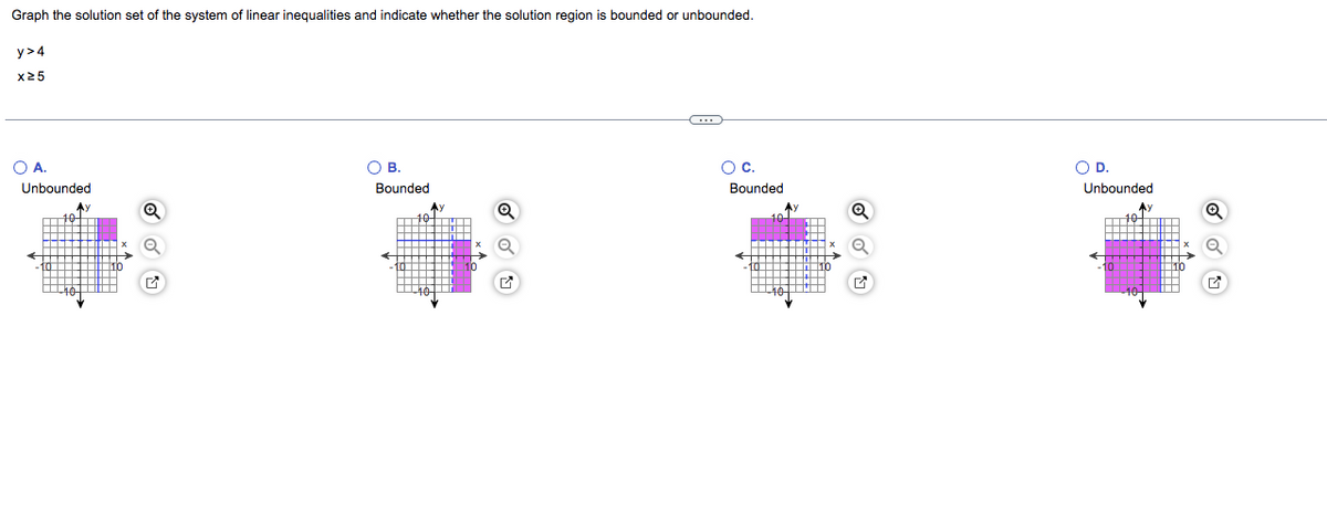 Graph the solution set of the system of linear inequalities and indicate whether the solution region is bounded or unbounded.
y>4
x25
O A.
Unbounded
A
O B.
Bounded
←
O C.
Bounded
Ay
O
O D.
Unbounded