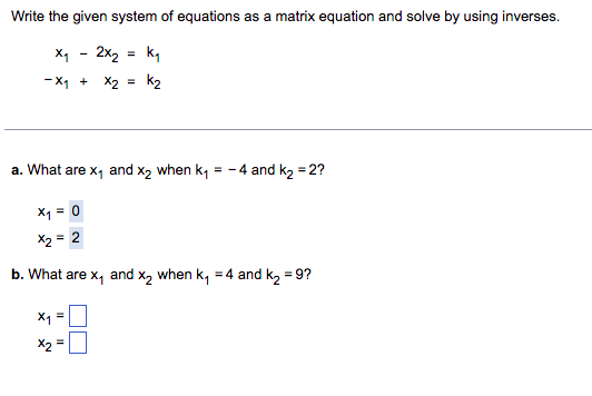 ## Solving a System of Equations Using Matrix Inverses

Consider the following system of equations:

\[
\begin{align*}
x_1 - 2x_2 & = k_1 \\
-x_1 + x_2 & = k_2
\end{align*}
\]

We aim to write this system as a matrix equation and solve it using matrix inverses.

### Matrix Formulation

The system can be represented in matrix form as:

\[
\begin{bmatrix}
1 & -2 \\
-1 & 1
\end{bmatrix}
\begin{bmatrix}
x_1 \\
x_2
\end{bmatrix}
=
\begin{bmatrix}
k_1 \\
k_2
\end{bmatrix}
\]

### Solving the System

To find \( x_1 \) and \( x_2 \), we can use the inverse of the coefficient matrix. Let’s denote the coefficient matrix by **A** and the column matrix of variables by **X** and the right-hand side constants by **B**:

\[
A = \begin{bmatrix}
1 & -2 \\
-1 & 1
\end{bmatrix}, \quad
X = \begin{bmatrix}
x_1 \\
x_2
\end{bmatrix}, \quad
B = \begin{bmatrix}
k_1 \\
k_2
\end{bmatrix}
\]

The solution is given by:

\[
X = A^{-1}B
\]

### Examples

#### a. Solving for \( k_1 = -4 \) and \( k_2 = 2 \)

\[
\begin{bmatrix}
x_1 \\
x_2
\end{bmatrix}
=
\begin{bmatrix}
0 \\
2
\end{bmatrix}
\]

Thus, \( x_1 = 0 \) and \( x_2 = 2 \).

#### b. Solving for \( k_1 = 4 \) and \( k_2 = 9 \)

\[
\begin{bmatrix}
x_1 \\
x_2
\end{bmatrix}
=
\begin{bmatrix}
\boxed{} \\
\boxed{}
\end{bmatrix}
\]

Thus, we need to