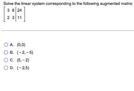 Solve the linear system corresponding to the following augmented matrix:
3 6 24
2 3 11
O A.
(0,0)
OB. (-2,-5)
O C. (5,-2)
O D. (-2,5)