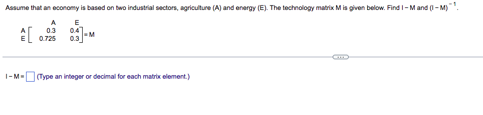 -1
Assume that an economy is based on two industrial sectors, agriculture (A) and energy (E). The technology matrix M is given below. Find I-M and (I-M)
A
E
0.4
A[
0.3
0.725 0.3
=M
C
I-M= (Type an integer or decimal for each matrix element.)