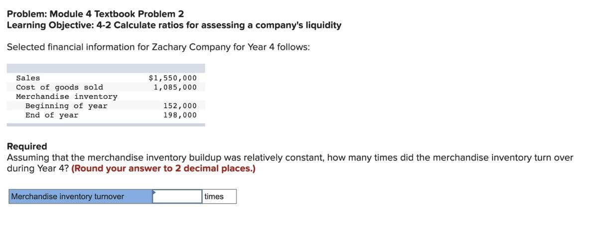 Problem: Module 4 Textbook Problem 2
Learning Objective: 4-2 Calculate ratios for assessing a company's liquidity
Selected financial information for Zachary Company for Year 4 follows:
Sales
Cost of goods sold
Merchandise inventory
Beginning of year
End of year
$1,550,000
1,085,000
Merchandise inventory turnover
152,000
198,000
Required
Assuming that the merchandise inventory buildup was relatively constant, how many times did the merchandise inventory turn over
during Year 4? (Round your answer to 2 decimal places.)
times