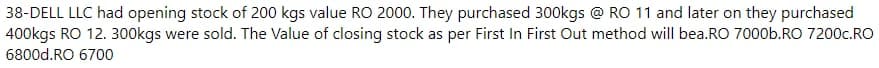 38-DELL LLC had opening stock of 200 kgs value RO 2000. They purchased 300kgs @ RO 11 and later on they purchased
400kgs RO 12. 300kgs were sold. The Value of closing stock as per First In First Out method will bea.RO 7000b.RO 7200c.RO
6800d.RO 6700
