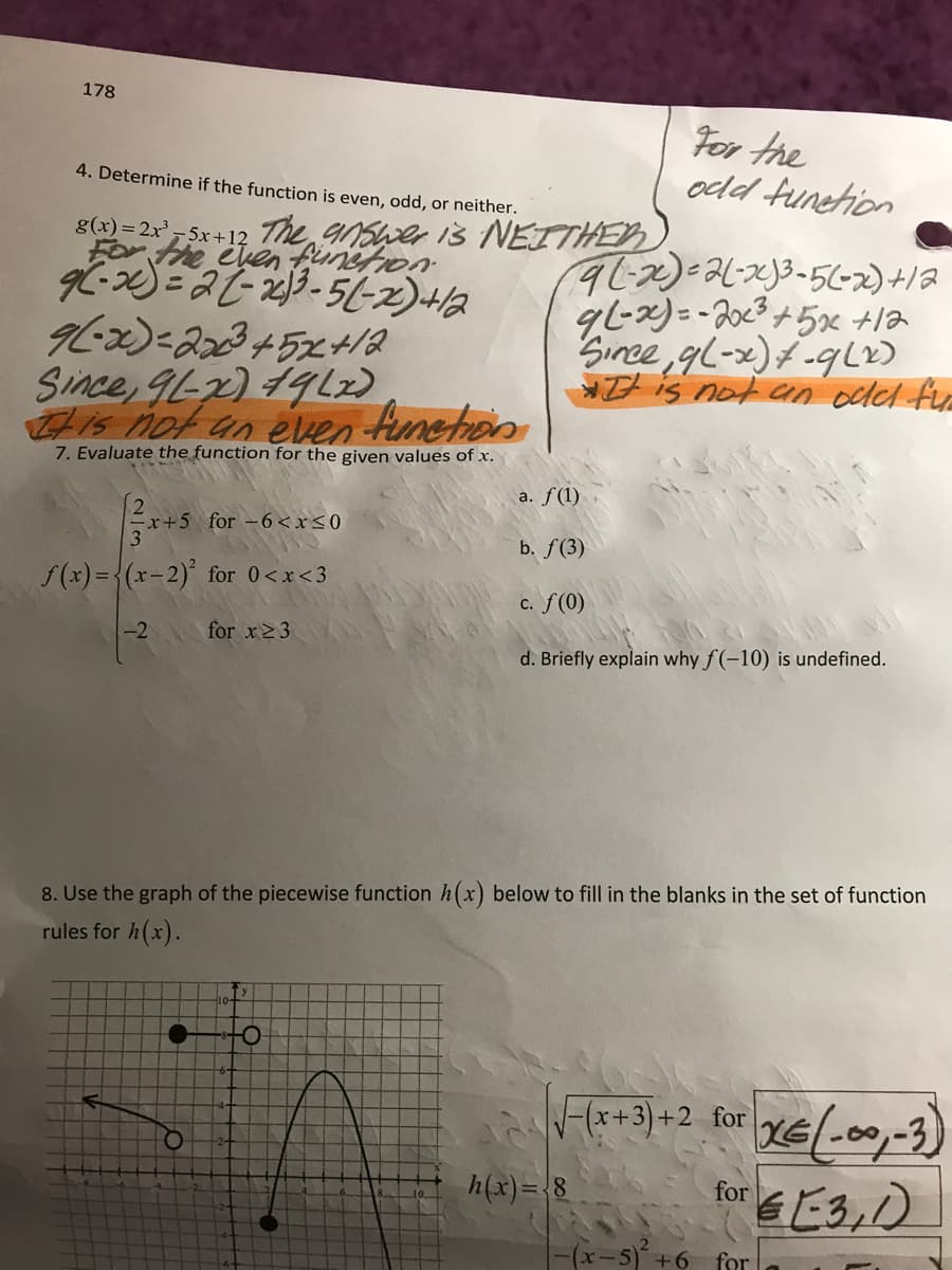 178
For the
odd funehion
4. Determine if the function is even, odd, or neither.
Forthe cuen finstion
Since, gl-x)f -qL)
is not an odel fyr
Since, 9L-x) 19L2)
is not un even funehon
7. Evaluate the function for the given values of x.
a. f(1)
+5 for -6<x<0
b. f(3)
f(x) ={(x-2) for 0<x<3
c. f(0)
-2
for x23
d. Briefly explain why f (-10) is undefined.
8. Use the graph of the piecewise function h(x) below to fill in the blanks in the set of function
rules for h(x).
F(x+3)
xE(.00,-3)
+2 for
h(x)= 8
for
-(x-5) +6
for
