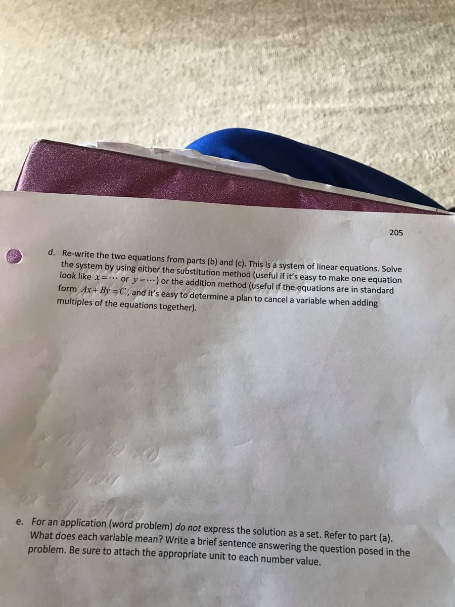 205
d. Re-write the two equations from parts (b) and (c). This is a system of linear equations. Solve
the system by using either the substitution method (useful if it's easy to make one equation
look like x=… or y=…) or the addition method (useful if the equations are in standard
form Ax+ By=C,and it's easy to determine a plan to cancel a variable when adding
multiples of the equations together).
e. For an application (word problem) do not express the solution as a set. Refer to part (a).
What does each variable mean? Write a brief sentence answering the question posed in the
problem. Be sure to attach the appropriate unit to each number value.
