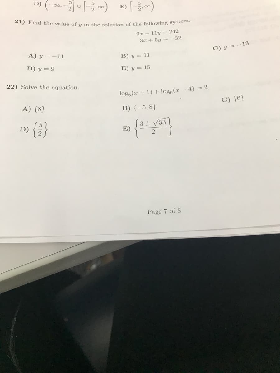 D)
··-][-²,∞)
E)
21) Find the value of y in the solution of the following system.
9x11y = 242
3x + 5y = -32
A) y = -11
B) y = 11
D) y = 9
E) y = 15
22) Solve the equation.
loge (x + 1) + logg(x-4) = 2
A) {8}
B) {-5,8}
D)
F) {3+√33}
E)
2
Page 7 of 8
C) y = -13
C) {6}