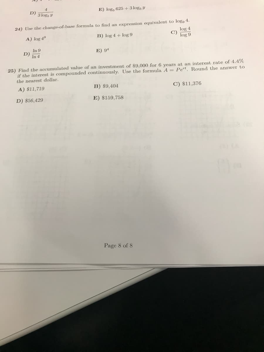 D)
E) logs 625+ 3 logs y
3 logs y
24) Use the change-of-base formula to find an expression equivalent to log, 4.
log 4
C)
B) log 4+ log 9
A) log 49
log 9
In 9
D)
E) 94
In 4
25) Find the accumulated value of an investment of $9,000 for 6 years at an interest rate of 4.4%
if the interest is compounded continuously. Use the formula A = Pert. Round the answer to
the nearest dollar.
A) $11,719
B) $9,404
C) $11,376
D) $56,429
E) $159,758
Page 8 of 8