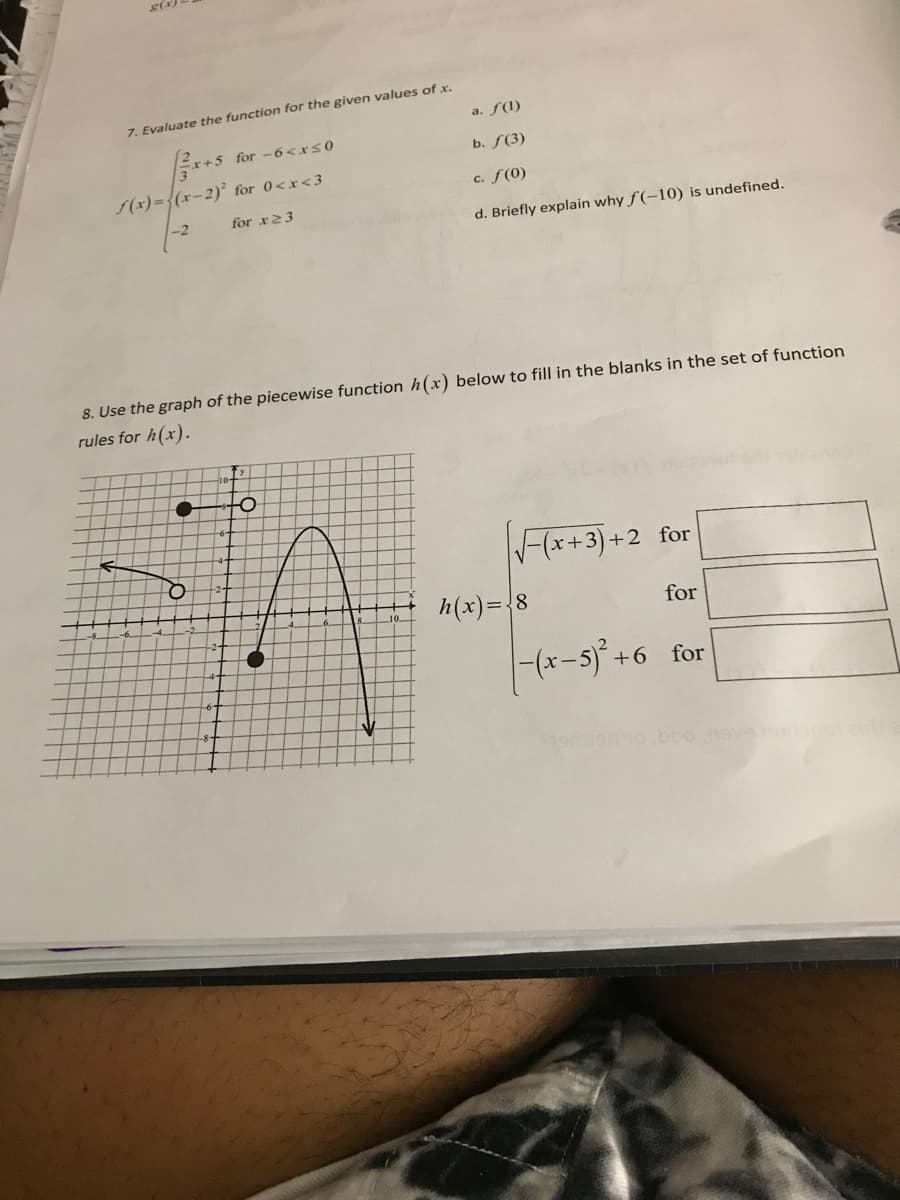 g(x)
7. Evaluate the function for the given values ofx.
а. f(1)
Er+5 for -6<xs0
ь. F(3)
f(x)={(x-2)° for 0<x<3
c. f(0)
-2
for x23
d. Briefly explain why f (-10) is undefined.
8. Use the graph of the piecewise function h(x) below to fill in the blanks in the set of function
rules for h(x).
F(x+3) +2 for
h(x)={8
for
|-(x-5)+6 for
ho bbo
