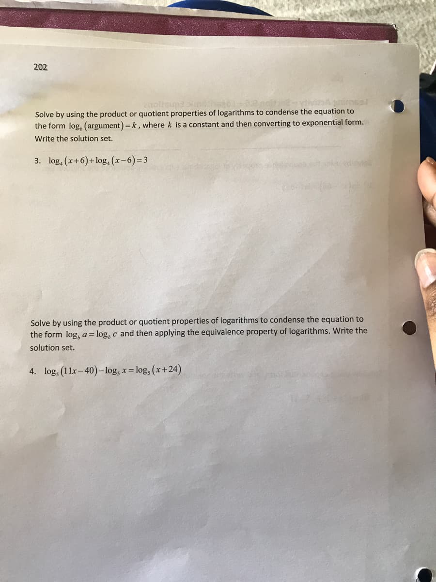 202
Solve by using the product or quotient properties of logarithms to condense the equation to
the form log, (argument) = k, where k is a constant and then converting to exponential form.
Write the solution set.
3. log, (x+6)+log, (x-6)= 3
Solve by using the product or quotient properties of logarithms to condense the equation to
the form log, a=log, c and then applying the equivalence property of logarithms. Write the
solution set.
4. log, (11x-40)-log, x = log,
(x+24)
