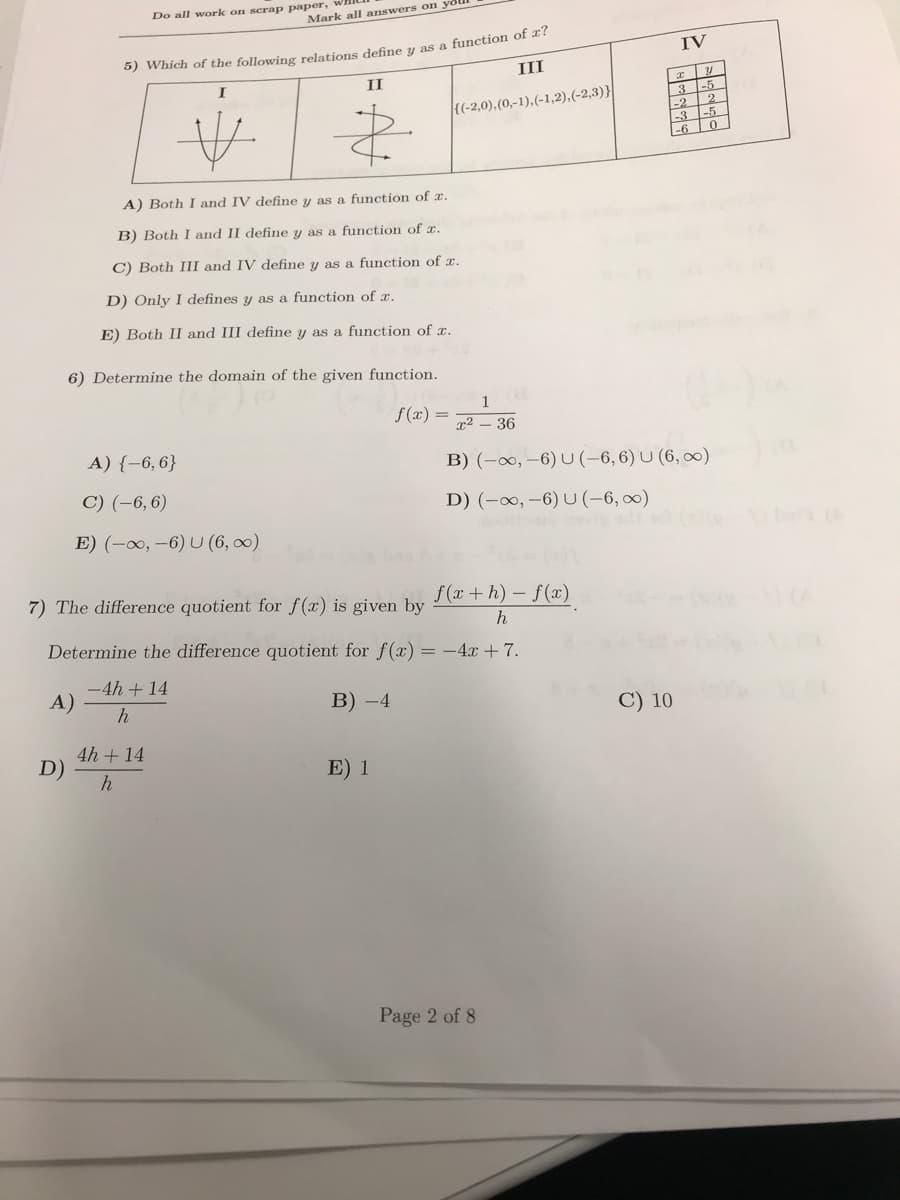 Do all work on scrap paper,
Mark all answers on yoll
5) Which of the following relations define y as a function of x?
III
I
II
{(-2,0), (0,-1),(-1,2), (-2,3)}
-2
-3
&
-6
A) Both I and IV define y as a function of x.
B) Both I and II define y as a function of x.
C) Both III and IV define y as a function of x.
D) Only I defines y as a function of x.
E) Both II and III define y as a function of x.
6) Determine the domain of the given function.
1
f(x)
x² - 36
A) {-6, 6}
B) (-∞, -6) U (-6, 6) U (6,∞)
C) (-6, 6)
D) (-∞, -6) U (-6,∞)
E) (-∞, -6) U (6,∞)
7) The difference quotient for f(x) is given by
f(x+h)-f(x)
h
Determine the difference quotient for f(x) = -4x + 7.
-4h + 14
A)
B) -4
h
4h + 14
h
E) 1
D)
Page 2 of 8
C) 10
IV
31
-5
2
-5
0
3
7