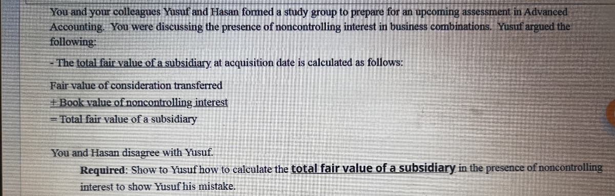 You and your colleagues Yusuf and Hasan formed a study group to prepare for an upcoming assessment in Advanced
Accounting. You were discussing the presence of noncontrolling interest in business combinations. Yusuf argued the
following
The total fair value of a subsidiary at acquisition date is calculated as follows:
Fair value of consideration transferred
+Book value of noncontrolling interest
Total fair value of a subsidiary
You and Hasan disagree with Yusuf.
Required: Show to Yusuf how to calculate the total fair value of a subsidiary in the presence of noncontrolling
interest to show Yusuf his mistake.
