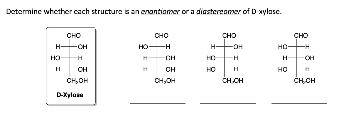 Determine whether each structure is an enantiomer or a diastereomer of D-xylose.
Н
НО
Н
CHO
-ОН
-Н
-ОН
CH₂OH
D-Xylose
НО
H
Н
CHO
-Н
-OH
-ОН
CH₂OH
Н-
НО
НО
CHO
-ОН
H
-H
CH2OH
HO
H
НО
CHO
-Н
-ОН
-Н
CH2OH