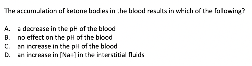 The accumulation
A. a decrease in the pH of the blood
no effect on the pH of the blood
C. an increase in the pH of the blood
ܘ ܢ ܣ ܘ
of ketone bodies in the blood results in which of the following?
B.
D. an increase in [Na+] in the interstitial fluids