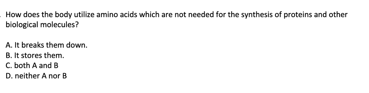 How does the body utilize amino acids which are not needed for the synthesis of proteins and other
biological molecules?
A. It breaks them down.
B. It stores them.
C. both A and B
D. neither A nor B