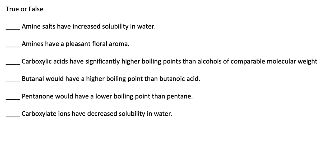 True or False
Amine salts have increased solubility in water.
Amines have a pleasant floral aroma.
Carboxylic acids have significantly higher boiling points than alcohols of comparable molecular weight
Butanal would have a higher boiling point than butanoic acid.
Pentanone would have a lower boiling point than pentane.
Carboxylate ions have decreased solubility in water.