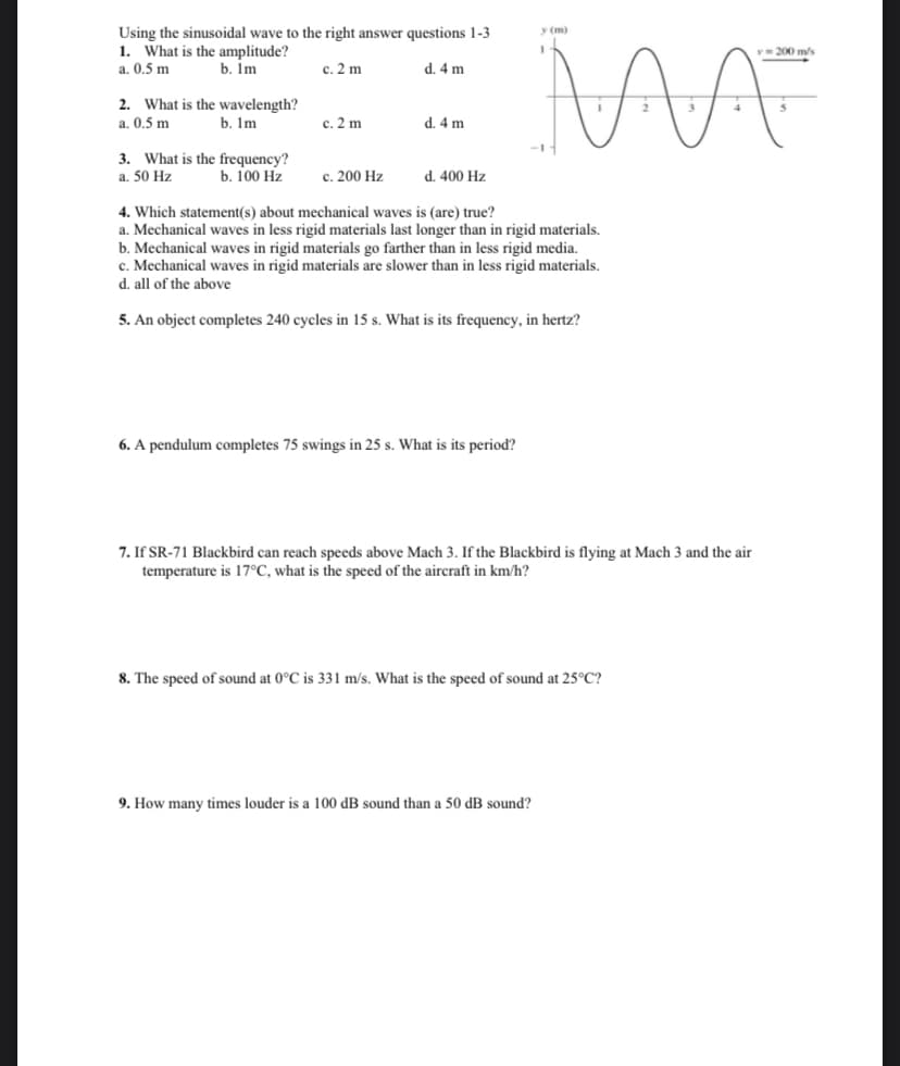 y (m)
Using the sinusoidal wave to the right answer questions 1-3
1. What is the amplitude?
200 m/s
a. 0.5 m
b. Im
c. 2 m
d. 4 m
2. What is the wavelength?
b. Im
a. 0.5 m
c. 2 m
d. 4 m
3. What is the frequency?
a. 50 Hz
b. 100 Hz
c. 200 Hz
d. 400 Hz
4. Which statement(s) about mechanical waves is (are) true?
a. Mechanical waves in less rigid materials last longer than in rigid materials.
b. Mechanical waves in rigid materials go farther than in less rigid media.
c. Mechanical waves in rigid materials are slower than in less rigid materials.
d. all of the above
5. An object completes 240 cycles in 15 s. What is its frequency, in hertz?
6. A pendulum completes 75 swings in 25 s. What is its period?
7. If SR-71 Blackbird can reach speeds above Mach 3. If the Blackbird is flying at Mach 3 and the air
temperature is 17°C, what is the speed of the aircraft in km/h?
8. The speed of sound at 0°C is 331 m/s. What is the speed of sound at 25°C?
9. How many times louder is a 100 dB sound than a 50 dB sound?
