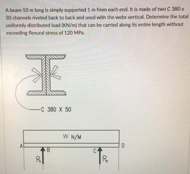 A beam 10 m long is simply supported 1 m from each end. It is made of two C 380 x
50 channels riveted back to back and used with the webs vertical. Determine the total
uniformly distributed load (KN/m) that can be carried along its entire length without
exceeding flexural stress of 120 MPa.
C 380 X 50
W N/M
A
D
B
C-
R
