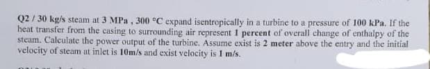 Q2/30 kg/s steam at 3 MPa, 300 °C expand isentropically in a turbine to a pressure of 100 kPa. If the
heat transfer from the casing to surrounding air represent 1 percent of overall change of enthalpy of the
steam. Calculate the power output of the turbine. Assume exist is 2 meter above the entry and the initial
velocity of steam at inlet is 10m/s and exist velocity is 1 m/s.