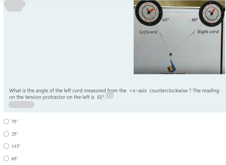 65°
40°
Leftcord
Right cord
Conter cord
What is the angle of the left cord measured from the +x-axis counterclockwise ? The reading
on the tension protractor on the left is 65°.
O 75°
25°
115°
65°
