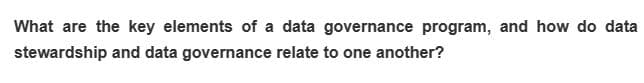 What are the key elements of a data governance program, and how do data
stewardship and data governance relate to one another?