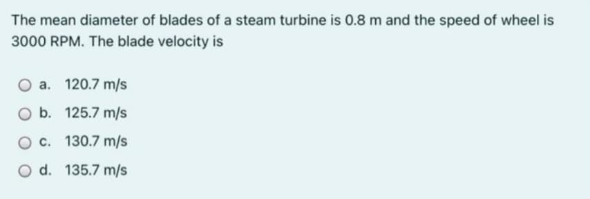 The mean diameter of blades of a steam turbine is 0.8 m and the speed of wheel is
3000 RPM. The blade velocity is
O a. 120.7 m/s
O b. 125.7 m/s
O c. 130.7 m/s
O d. 135.7 m/s
