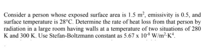 Consider a person whose exposed surface area is 1.5 m2, emissivity is 0.5, and
surface temperature is 28°C. Determine the rate of heat loss from that person by
radiation in a large room having walls at a temperature of two situations of 280
K and 300 K. Use Stefan-Boltzmann constant as 5.67 x 10-8 W/m²-K*.
