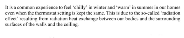 It is a common experience to feel 'chilly' in winter and 'warm' in summer in our homes
even when the thermostat setting is kept the same. This is due to the so-called 'radiation
effect' resulting from radiation heat exchange between our bodies and the surrounding
surfaces of the walls and the ceiling.
