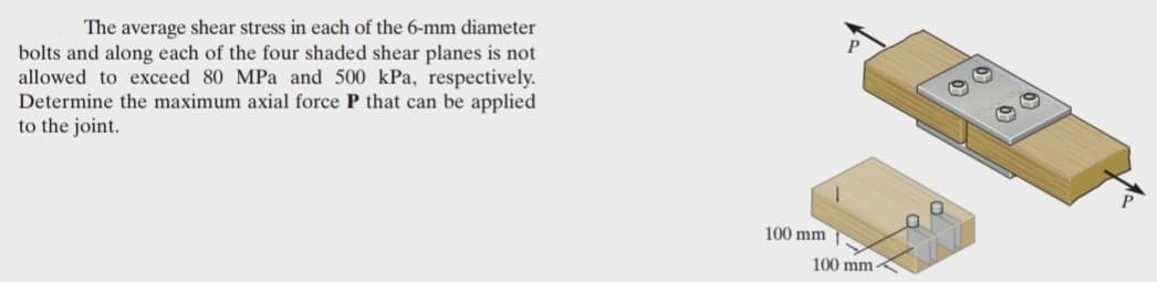 The average shear stress in each of the 6-mm diameter
bolts and along each of the four shaded shear planes is not
allowed to exceed 80 MPa and 500 kPa, respectively.
Determine the maximum axial force P that can be applied
to the joint.
100 mm
100 mm
