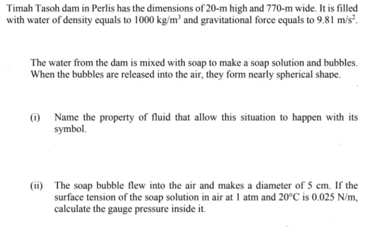 Timah Tasoh dam in Perlis has the dimensions of 20-m high and 770-m wide. It is filled
with water of density equals to 1000 kg/m³ and gravitational force equals to 9.81 m/s².
The water from the dam is mixed with soap to make a soap solution and bubbles.
When the bubbles are released into the air, they form nearly spherical shape.
(i)
Name the property of fluid that allow this situation to happen with its
symbol.
(ii) The soap bubble flew into the air and makes a diameter of 5 cm. If the
surface tension of the soap solution in air at 1 atm and 20°C is 0.025 N/m,
calculate the gauge pressure inside it.
