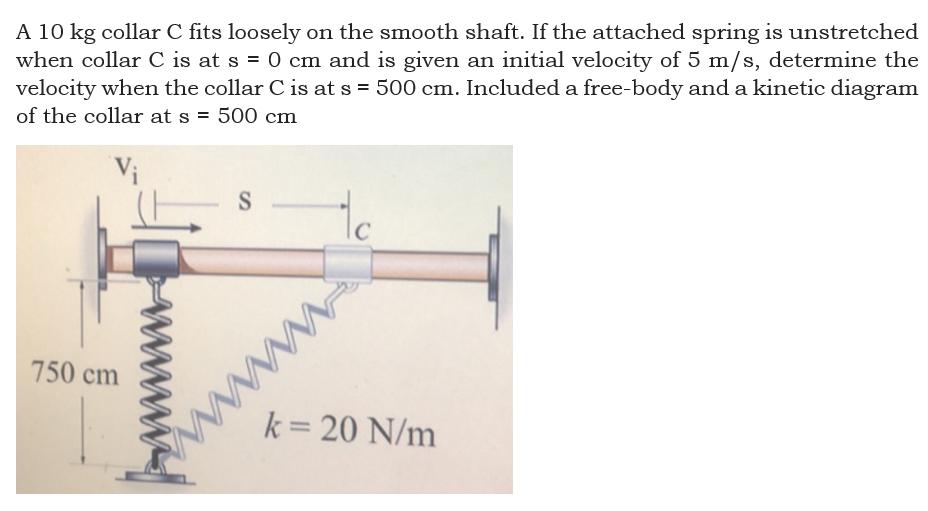 A 10 kg collar C fits loosely on the smooth shaft. If the attached spring is unstretched
when collar C is at s = 0 cm and is given an initial velocity of 5 m/s, determine the
velocity when the collar C is at s = 500 cm. Included a free-body and a kinetic diagram
of the collar at s =
500 cm
Vi
to
S
IC
www
k= 20 N/m
750 cm
