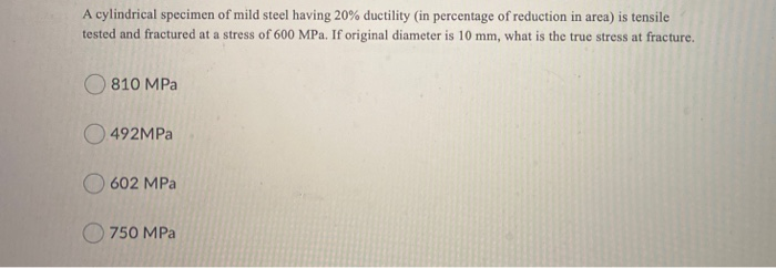 A cylindrical specimen of mild steel having 20% ductility (in percentage of reduction in area) is tensile
tested and fractured at a stress of 600 MPa. If original diameter is 10 mm, what is the true stress at fracture.
O 810 MPa
492MPA
O 602 MPa
O 750 MPa
