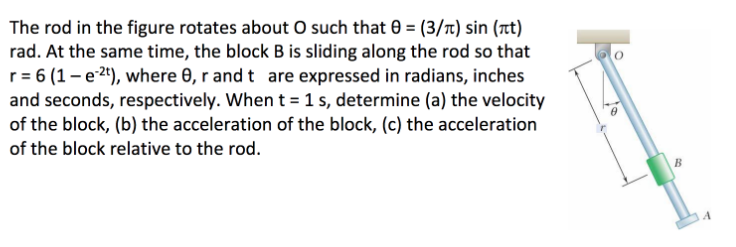 The rod in the figure rotates about O such that 0 = (3/t) sin (t)
rad. At the same time, the block B is sliding along the rod so that
r = 6 (1 – e 24), where 0, r and t are expressed in radians, inches
and seconds, respectively. When t = 1 s, determine (a) the velocity
of the block, (b) the acceleration of the block, (c) the acceleration
of the block relative to the rod.
