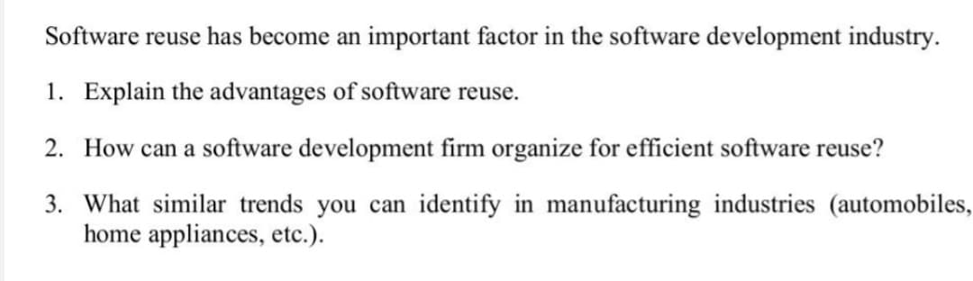 Software reuse has become an important factor in the software development industry.
1. Explain the advantages of software reuse.
2. How can a software development firm organize for efficient software reuse?
3. What similar trends you can identify in manufacturing industries (automobiles,
home appliances, etc.).