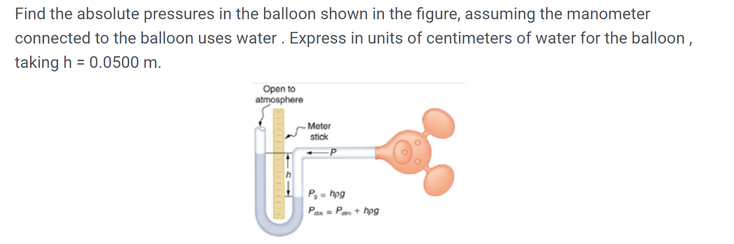 Find the absolute pressures in the balloon shown in the figure, assuming the manometer
connected to the balloon uses water . Express in units of centimeters of water for the balloon ,
taking h = 0.0500 m.
%3D
